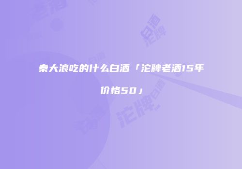秦大浪吃的什么白酒「沱牌老酒15年价格50」
