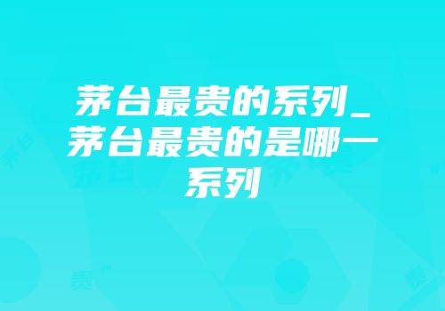 茅台最贵的系列_茅台最贵的是哪一系列