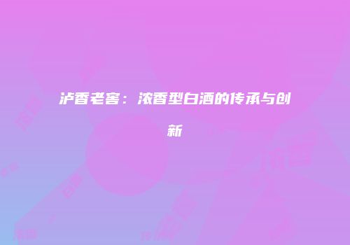 泸香老窖：浓香型白酒的传承与创新
