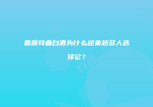 鲁源特曲白酒为什么越来越多人选择它？