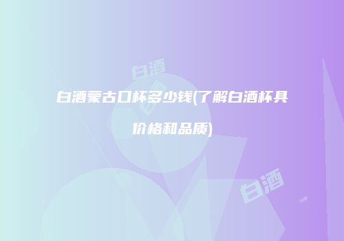 白酒蒙古口杯多少钱(了解白酒杯具价格和品质)
