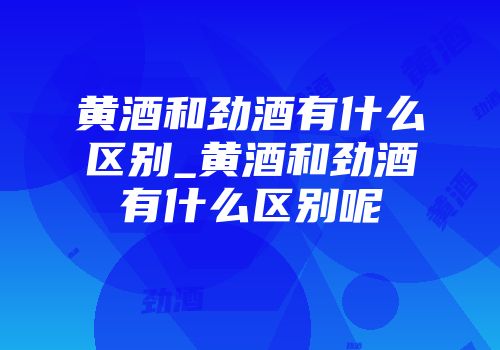 黄酒和劲酒有什么区别_黄酒和劲酒有什么区别呢