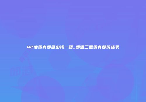 42度贵宾郎多少钱一箱_郎酒三星贵宾郎价格表