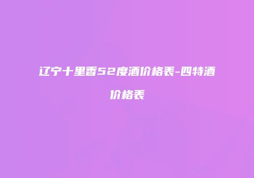 辽宁十里香52度酒价格表-四特酒价格表