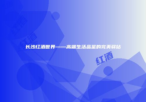 长沙红酒世界——高端生活品鉴的完美驿站