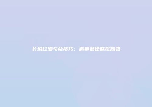 长城红酒勾兑技巧：解锁最佳味觉体验