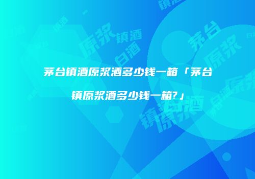 茅台镇酒原浆酒多少钱一箱「茅台镇原浆酒多少钱一箱?」