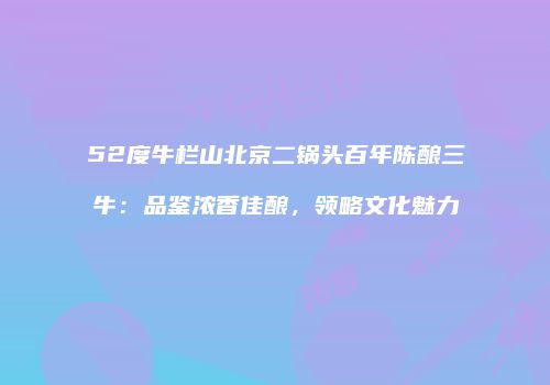 52度牛栏山北京二锅头百年陈酿三牛：品鉴浓香佳酿，领略文化魅力