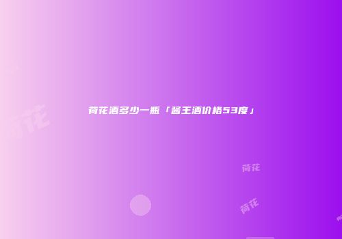 荷花酒多少一瓶「酱王酒价格53度」