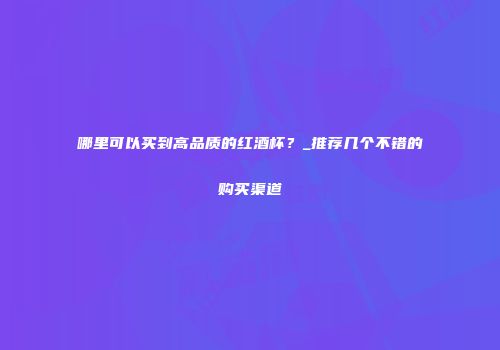 哪里可以买到高品质的红酒杯？_推荐几个不错的购买渠道