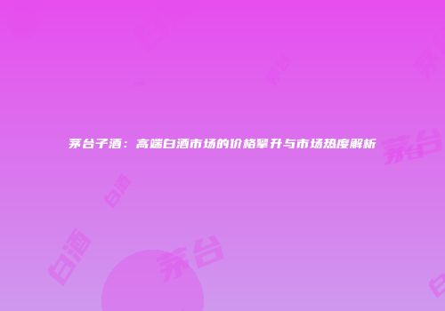 茅台子酒：高端白酒市场的价格攀升与市场热度解析