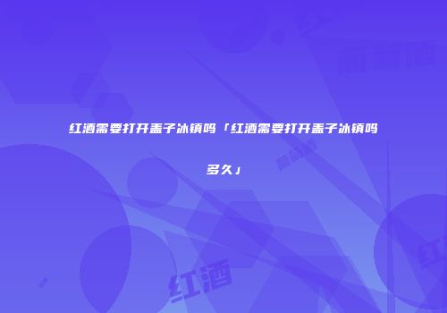 红酒需要打开盖子冰镇吗「红酒需要打开盖子冰镇吗多久」