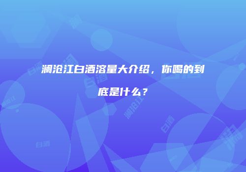 澜沧江白酒溶量大介绍，你喝的到底是什么？