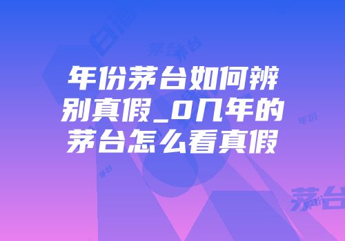 年份茅台如何辨别真假_0几年的茅台怎么看真假