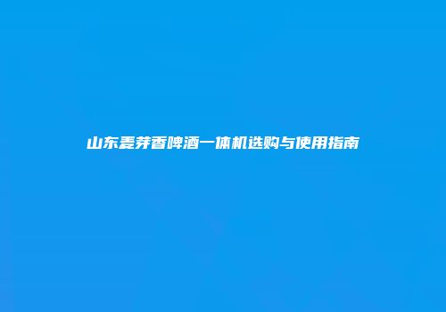 山东麦芽香啤酒一体机选购与使用指南