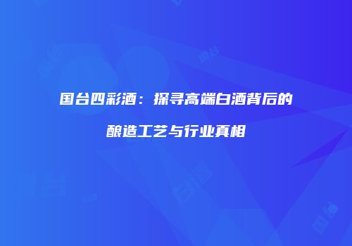 国台四彩酒：探寻高端白酒背后的酿造工艺与行业真相