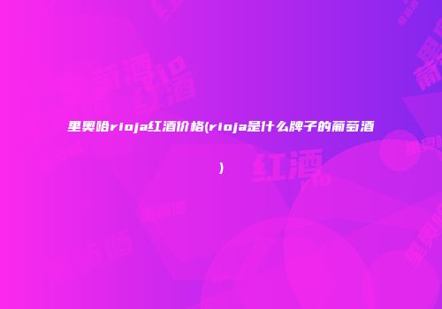 里奥哈rioja红酒价格(rioja是什么牌子的葡萄酒)