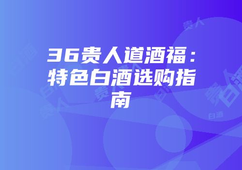 36贵人道酒福：特色白酒选购指南