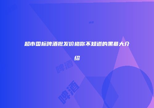 超市国标啤酒批发价格你不知道的黑幕大介绍