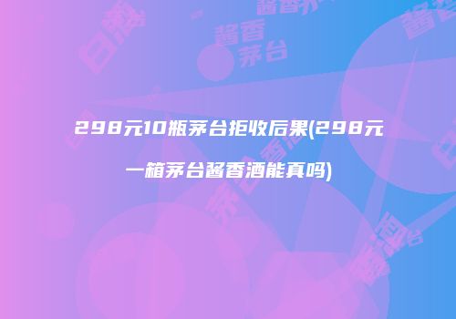 298元10瓶茅台拒收后果(298元一箱茅台酱香酒能真吗)