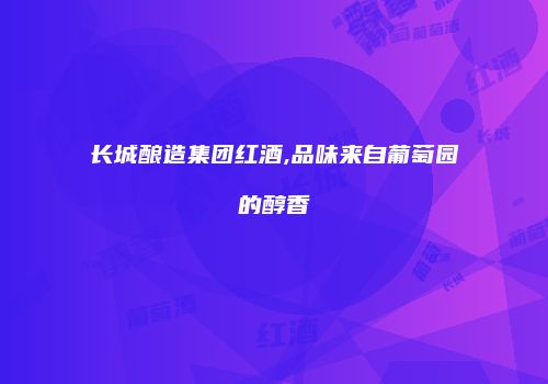 长城酿造集团红酒,品味来自葡萄园的醇香