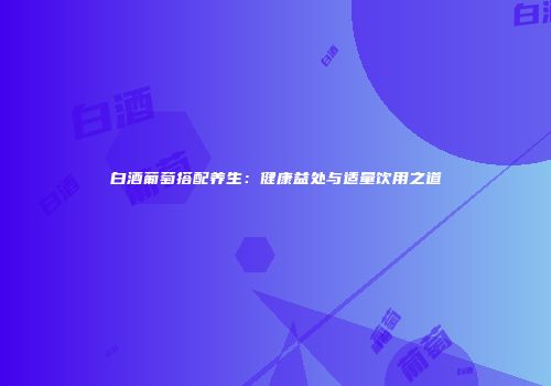 白酒葡萄搭配养生：健康益处与适量饮用之道