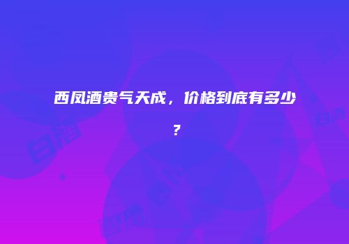 西凤酒贵气天成，价格到底有多少？