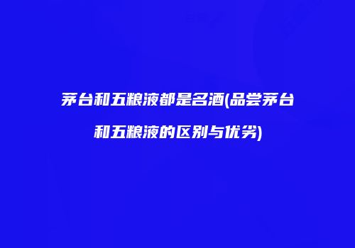 茅台和五粮液都是名酒(品尝茅台和五粮液的区别与优劣)