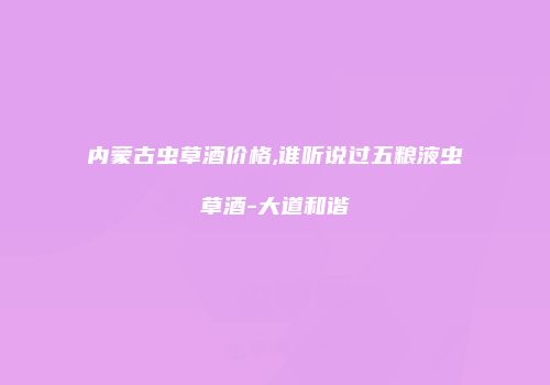 内蒙古虫草酒价格,谁听说过五粮液虫草酒-大道和谐