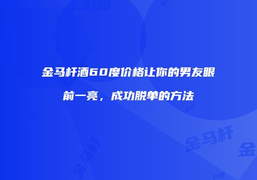 金马杆酒60度价格让你的男友眼前一亮，成功脱单的方法