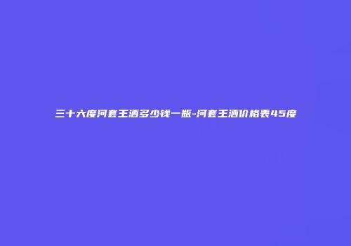 三十六度河套王酒多少钱一瓶-河套王酒价格表45度