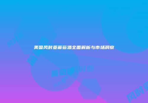 美国风时亚葡萄酒全面解析与市场洞察