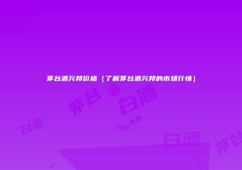 茅台酒兴邦价格（了解茅台酒兴邦的市场行情）