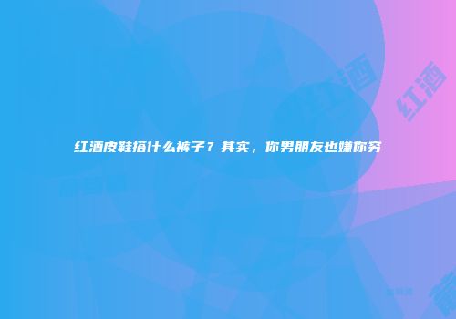 红酒皮鞋搭什么裤子？其实，你男朋友也嫌你穷