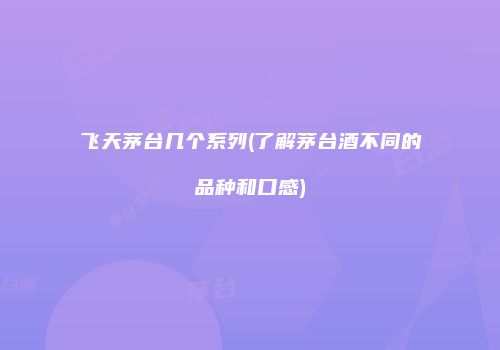 飞天茅台几个系列(了解茅台酒不同的品种和口感)