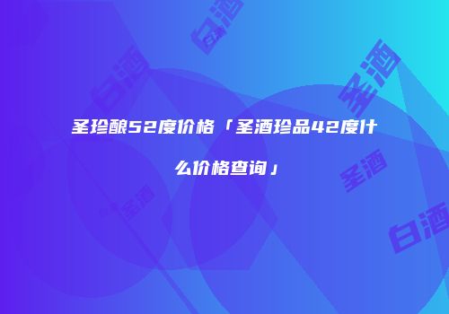 圣珍酿52度价格「圣酒珍品42度什么价格查询」