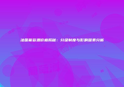 法国葡萄酒价格揭秘：分级制度与影响因素分析
