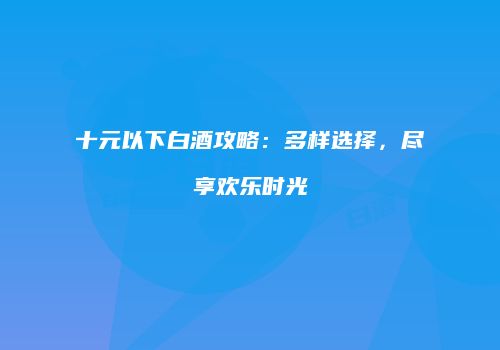 十元以下白酒攻略：多样选择，尽享欢乐时光