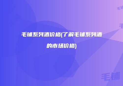 毛铺系列酒价格(了解毛铺系列酒的市场价格)