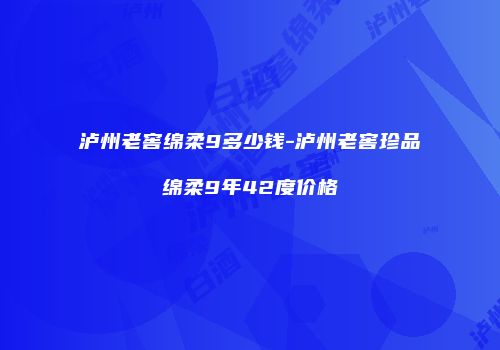 泸州老窖绵柔9多少钱-泸州老窖珍品绵柔9年42度价格