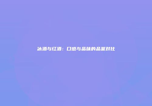 冰酒与红酒：口感与品味的品鉴对比