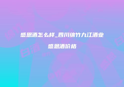 感恩酒怎么样_四川绵竹九江酒业感恩酒价格