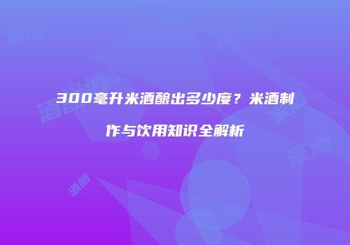 300毫升米酒酿出多少度？米酒制作与饮用知识全解析
