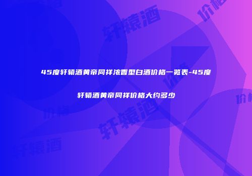 45度轩辕酒黄帝同祥浓香型白酒价格一览表-45度轩辕酒黄帝同祥价格大约多少