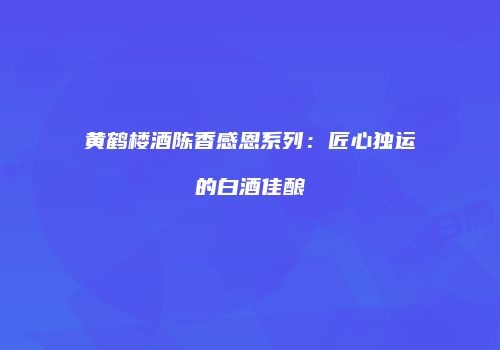 黄鹤楼酒陈香感恩系列：匠心独运的白酒佳酿