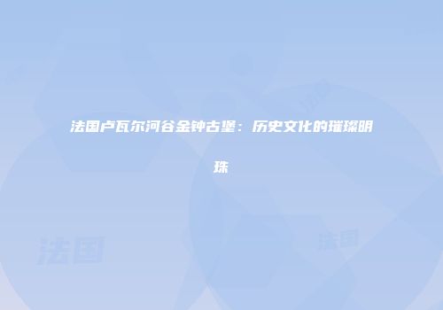 法国卢瓦尔河谷金钟古堡：历史文化的璀璨明珠
