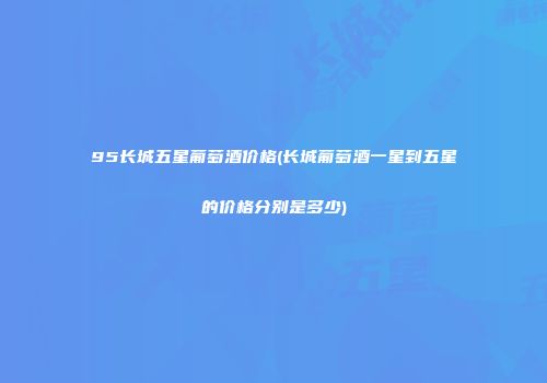 95长城五星葡萄酒价格(长城葡萄酒一星到五星的价格分别是多少)