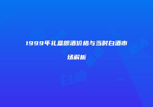 1999年礼盒郎酒价格与当时白酒市场解析