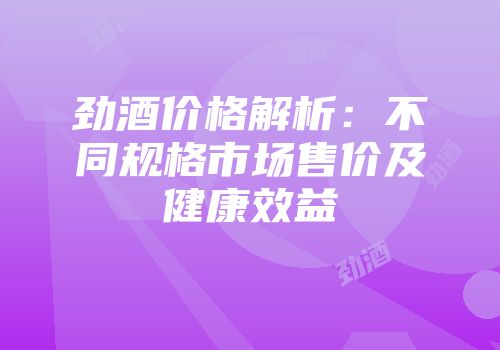 劲酒价格解析：不同规格市场售价及健康效益