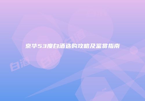 京华53度白酒选购攻略及鉴赏指南